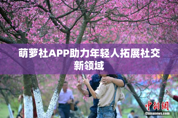 萌萝社APP助力年轻人拓展社交新领域