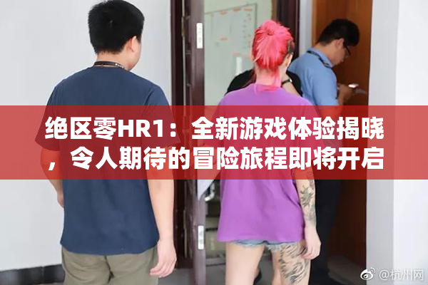 绝区零HR1：全新游戏体验揭晓，令人期待的冒险旅程即将开启！