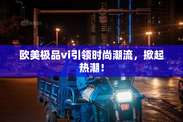 欧美极品vi引领时尚潮流，掀起热潮！