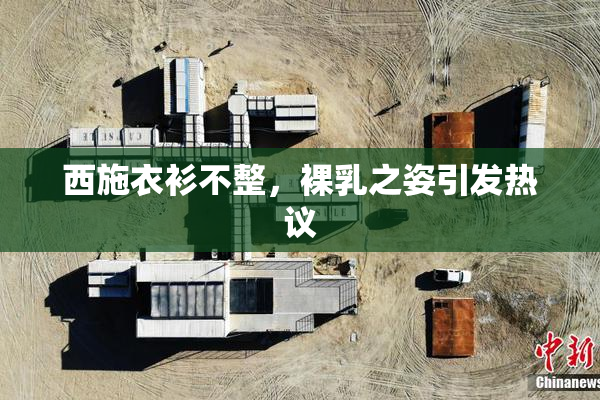 西施衣衫不整，裸乳之姿引发热议