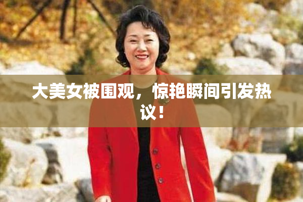 大美女被围观，惊艳瞬间引发热议！