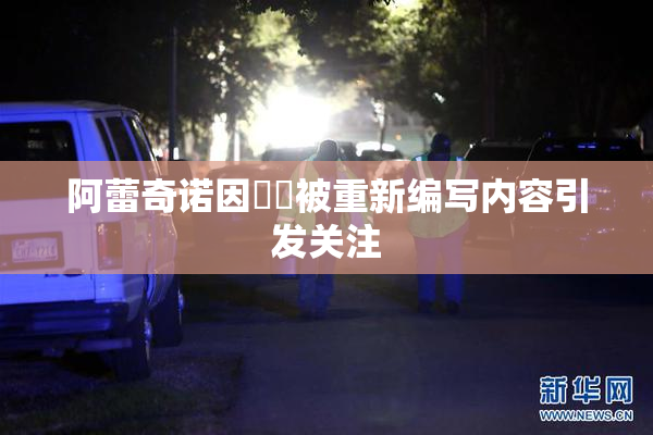 阿蕾奇诺因❌‌被重新编写内容引发关注