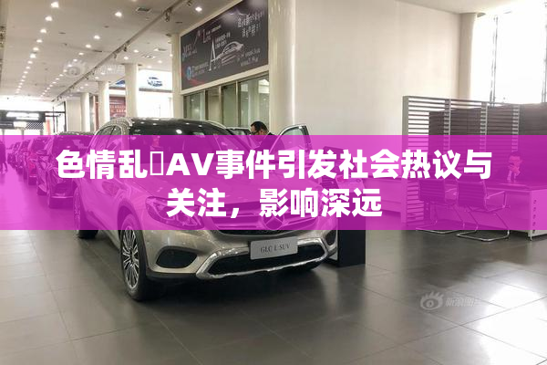 色情乱婬AV事件引发社会热议与关注，影响深远