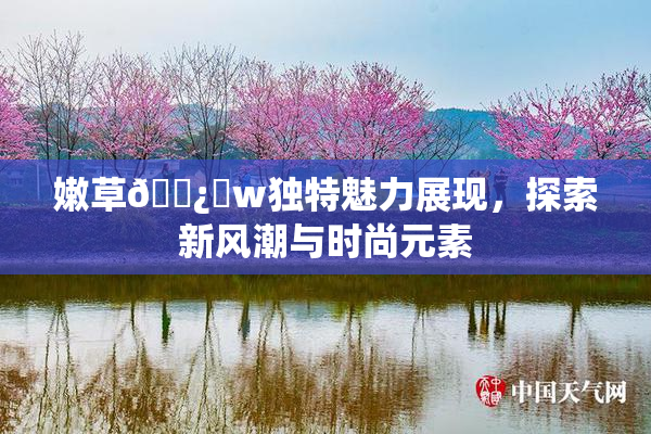 嫩草🌿‌w独特魅力展现，探索新风潮与时尚元素
