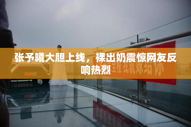 张予曦大胆上线，裸出奶震惊网友反响热烈