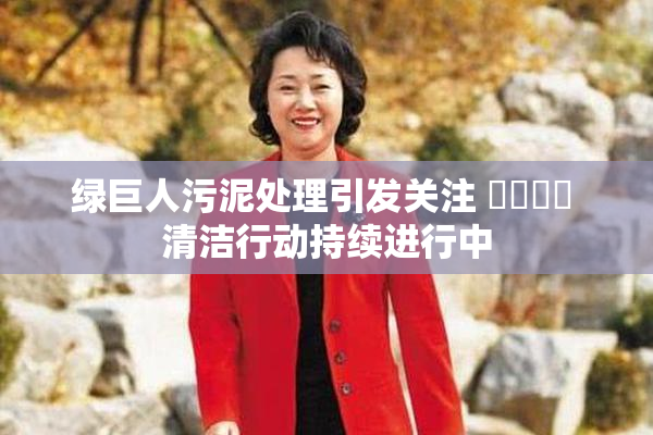 绿巨人污泥处理引发关注 ❌‌❌‌ 清洁行动持续进行中