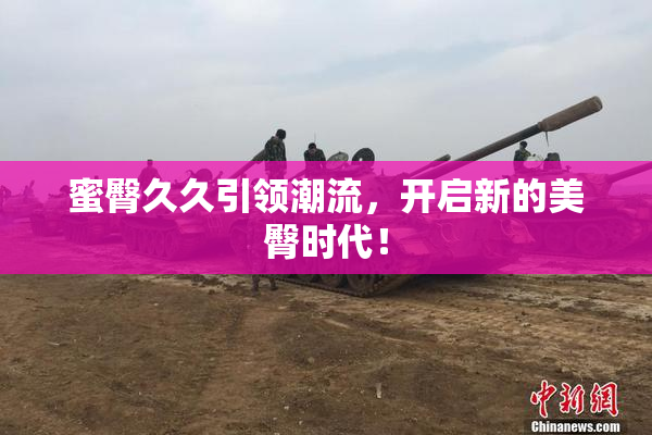 蜜臀久久引领潮流，开启新的美臀时代！