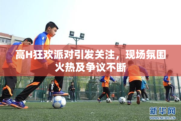高H狂欢派对引发关注，现场氛围火热及争议不断