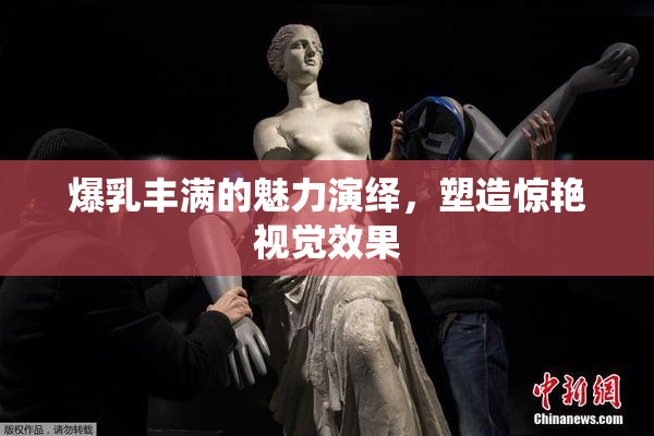 爆乳丰满的魅力演绎，塑造惊艳视觉效果