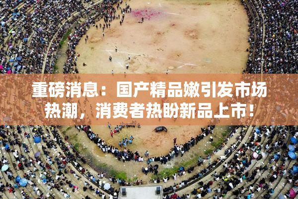 重磅消息：国产精品嫩引发市场热潮，消费者热盼新品上市！