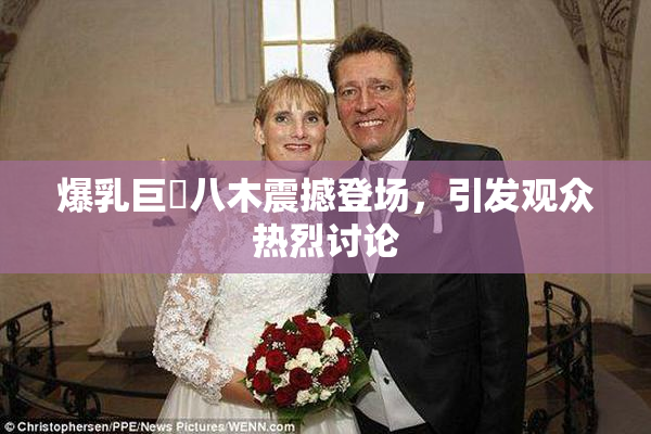 爆乳巨凥八木震撼登场，引发观众热烈讨论
