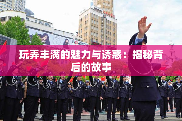 玩弄丰满的魅力与诱惑：揭秘背后的故事