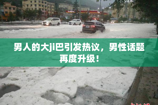 男人的大ji巴引发热议，男性话题再度升级！
