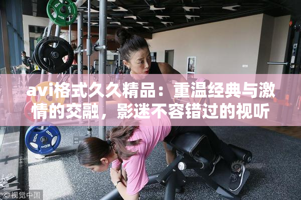 avi格式久久精品：重温经典与激情的交融，影迷不容错过的视听盛宴