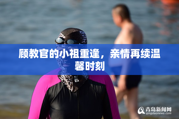 顾教官的小祖重逢，亲情再续温馨时刻