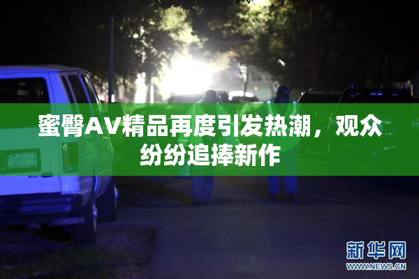 蜜臀AV精品再度引发热潮，观众纷纷追捧新作