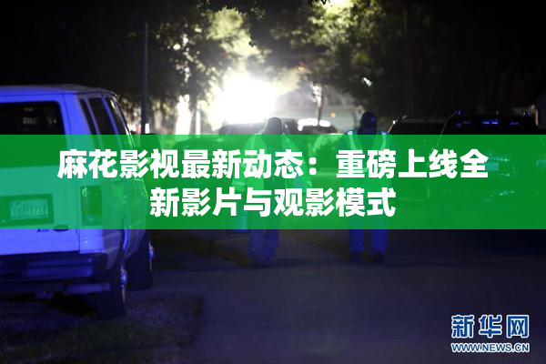 麻花影视最新动态：重磅上线全新影片与观影模式