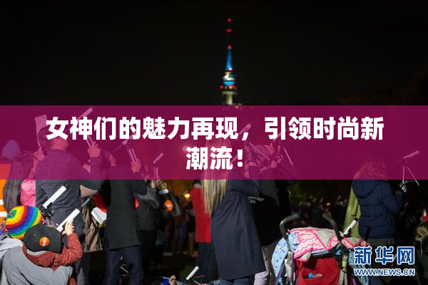 女神们的魅力再现，引领时尚新潮流！