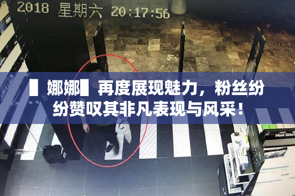 ▌娜娜▌再度展现魅力，粉丝纷纷赞叹其非凡表现与风采！