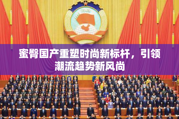 蜜臀国产重塑时尚新标杆，引领潮流趋势新风尚
