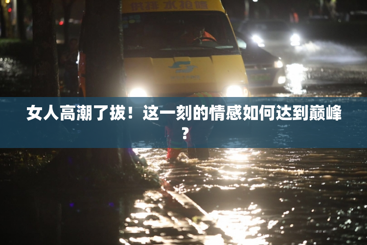 女人高潮了拔！这一刻的情感如何达到巅峰？