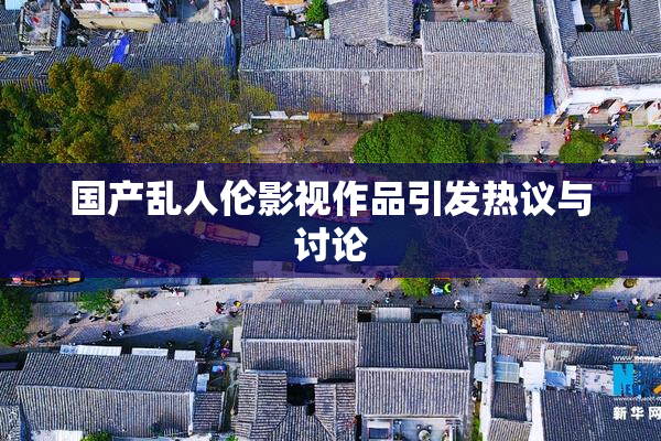国产乱人伦影视作品引发热议与讨论