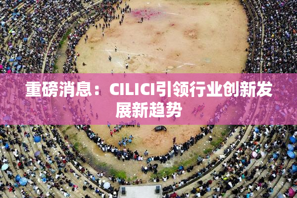 重磅消息：CILICI引领行业创新发展新趋势