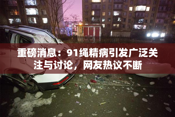 重磅消息：91绳精病引发广泛关注与讨论，网友热议不断