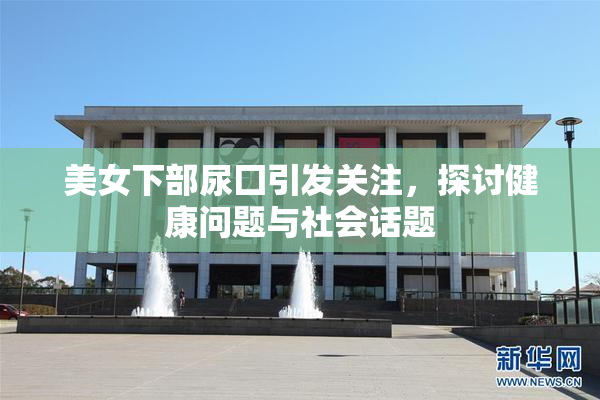 美女下部尿囗引发关注，探讨健康问题与社会话题