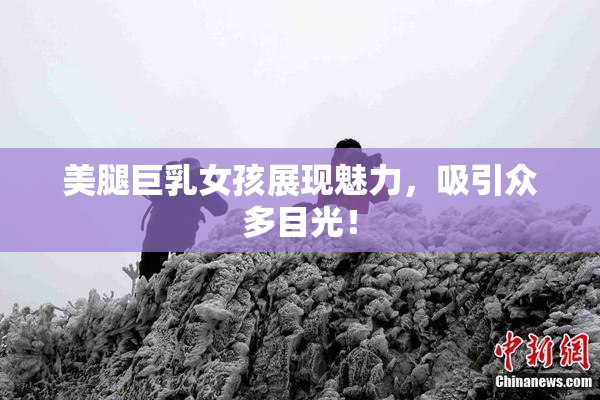 美腿巨乳女孩展现魅力，吸引众多目光！