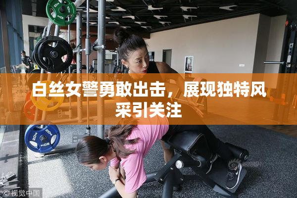 白丝女警勇敢出击，展现独特风采引关注