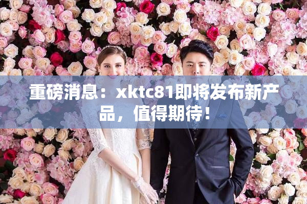 重磅消息：xktc81即将发布新产品，值得期待！