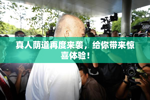 真人荫道再度来袭，给你带来惊喜体验！