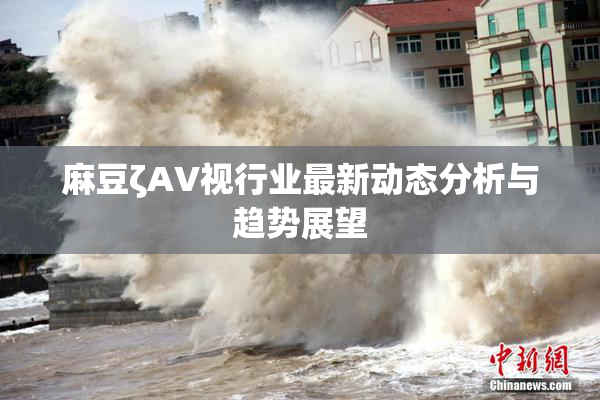 麻豆ζAV视行业最新动态分析与趋势展望