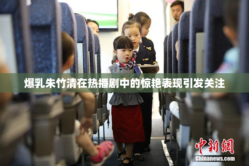 爆乳朱竹清在热播剧中的惊艳表现引发关注