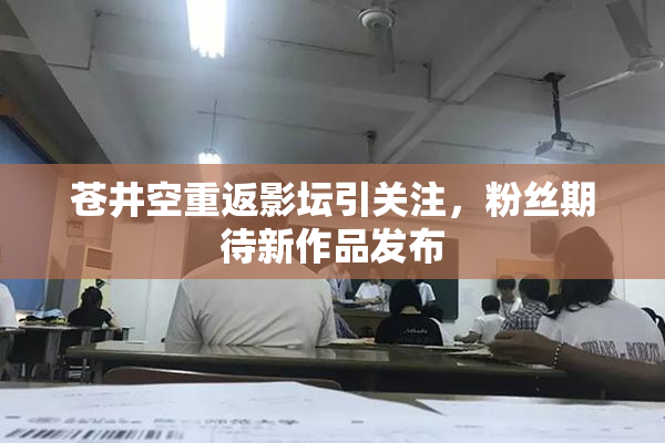 苍井空重返影坛引关注，粉丝期待新作品发布