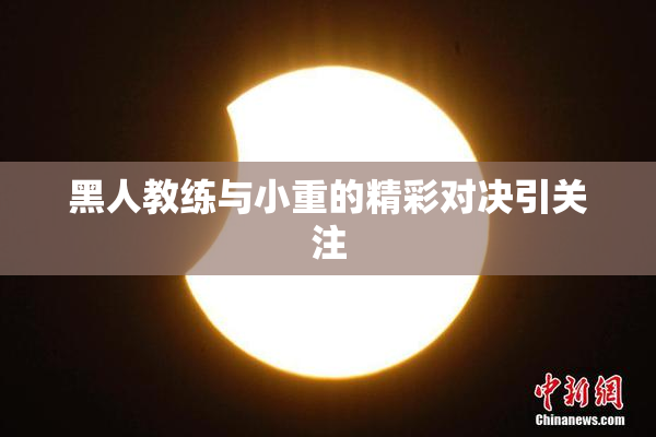黑人教练与小重的精彩对决引关注