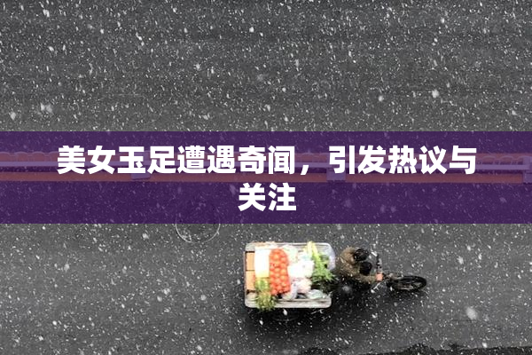 美女玉足遭遇奇闻，引发热议与关注