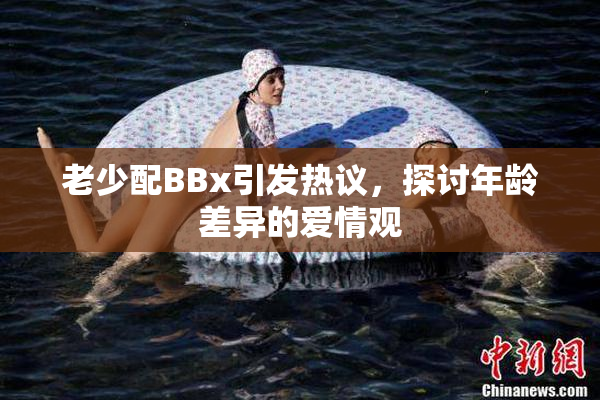 老少配BBx引发热议，探讨年龄差异的爱情观