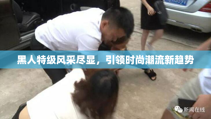 黑人特级风采尽显，引领时尚潮流新趋势