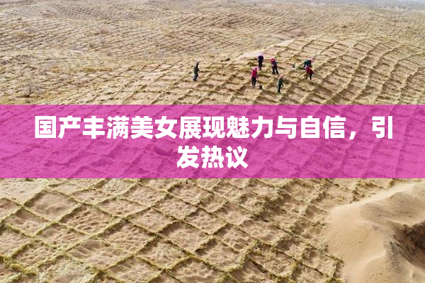 国产丰满美女展现魅力与自信，引发热议