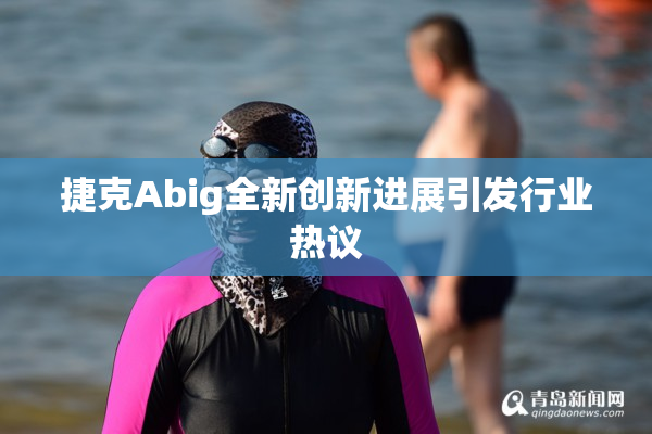 捷克Abig全新创新进展引发行业热议