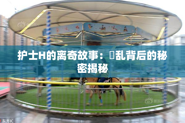 护士H的离奇故事：婬乱背后的秘密揭秘