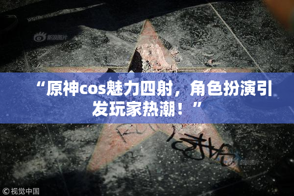 “原神cos魅力四射，角色扮演引发玩家热潮！”