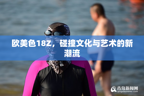 欧美色18Z，碰撞文化与艺术的新潮流