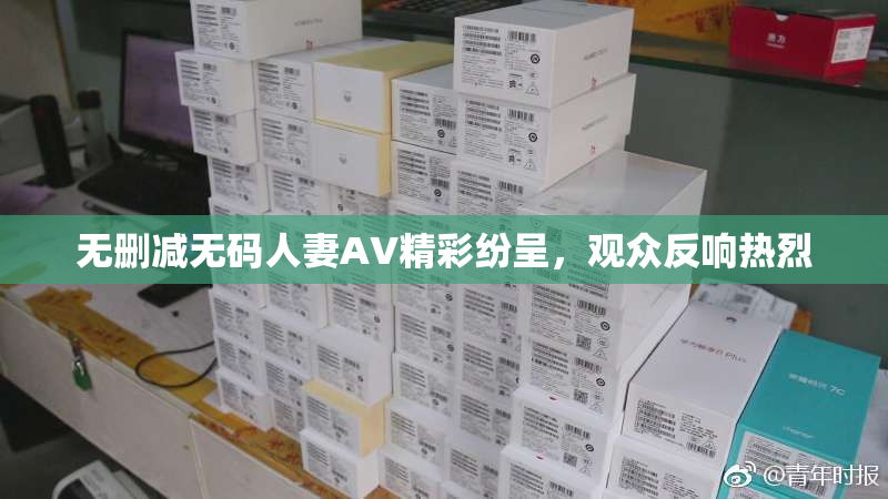 无删减无码人妻AV精彩纷呈，观众反响热烈