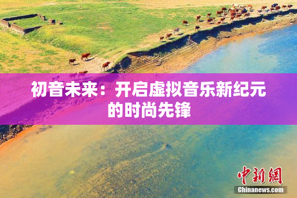 初音未来：开启虚拟音乐新纪元的时尚先锋