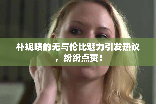 朴妮唛的无与伦比魅力引发热议，纷纷点赞！