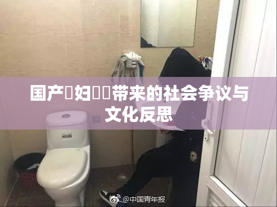 国产婬妇❌‌带来的社会争议与文化反思