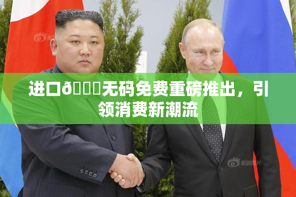 进口🔞无码免费重磅推出，引领消费新潮流